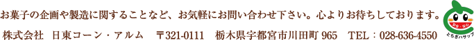 お菓子の企画や製造に関することなど、お気軽にお問い合わせ下さい。心よりお待ちしております。株式会社  日東コーン・アルム　〒321-0111　栃木県宇都宮市川田町965　TEL：028-636-4550